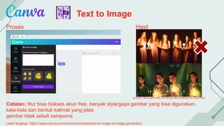 Text to Image
Proses Hasil
Catatan: fitur bisa diakses akun free, banyak style/gaya gambar yang bisa digunakan,
kata-kata dan bentuk kalimat yang jelas
gambar tidak sekali sempurna
Lebih lengkap: https://www.canva.com/newsroom/news/text-to-image-ai-image-generator/
prompt: Nine girls with fire lamps illuminating the darkness
 