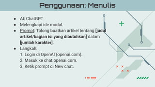 ● AI: ChatGPT
● Melengkapi ide modul.
● Prompt: Tolong buatkan artikel tentang [judul
artikel/bagian isi yang dibutuhkan] dalam
[jumlah karakter].
● Langkah:
1. Login di OpenAI (openai.com).
2. Masuk ke chat.openai.com.
3. Ketik prompt di New chat.
Penggunaan: Menulis
 