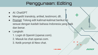 ● AI: ChatGPT
● Mengedit transkrip, artikel, testimoni, dll..
● Prompt: Tolong edit kalimat-kalimat berikut ini
sesuai dengan kaidah bahasa Indonesia yang baik
dan benar.
● Langkah:
1. Login di OpenAI (openai.com).
2. Masuk ke chat.openai.com.
3. Ketik prompt di New chat.
Penggunaan: Editing
 