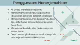 ● AI: DeepL Translate (deepl.com)
● Menerjemahkan cuplikan/kutipan artikel
(disarankan beberapa paragraf sekaligus).
● Menerjemahkan dokumen berupa PDF, .docx,
dan .pptx (hanya berlaku 3 dokumen untuk
Deepl free).
● Menerjemahkan teks atau berkas dokumen
secara instan.
● DeepL memungkinkan Anda untuk mengubah
teks terjemahan sesuai kebutuhan.
Penggunaan: Menerjemahkan
 