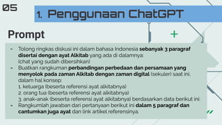 1. Penggunaan ChatGPT
05
- Tolong ringkas diskusi ini dalam bahasa Indonesia sebanyak 3 paragraf
disertai dengan ayat Alkitab yang ada di dalamnya:
(chat yang sudah dibersihkan)
- Buatkan rangkuman perbandingan perbedaan dan persamaan yang
menyolok pada zaman Alkitab dengan zaman digital (sekuler) saat ini,
dalam hal konsep:
1. keluarga (beserta referensi ayat alkitabnya)
2. orang tua (beserta referensi ayat alkitabnya)
3. anak-anak (beserta referensi ayat alkitabnya) berdasarkan data berikut ini:
- Rangkumlah jawaban dari pertanyaan berikut ini dalam 5 paragraf dan
cantumkan juga ayat dan link artikel referensinya.
Prompt
 