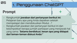 1. Penggunaan ChatGPT
05
- Rangkumlah jawaban dari pertanyaan berikut ini:
Pelajaran baru apa yang Anda dapatkan setelah
mempelajari dan mendiskusikan Modul ...?
- Rangkumlah jawaban dari pertanyaan berikut ini dan
kelompokkan berapa jumlah partisipan yang menjawab hal
yang sama: “Selama berdiskusi, kesan apa yang didapat
dari teman-teman diskusi Anda?”
Prompt
 