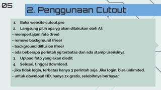 2. Penggunaan Cutout
05
1. Buka website cutout.pro
2. Langsung pilih apa yg akan dilakukan oleh AI:
- mempertajam foto (free)
- remove background (free)
- background diﬀusion (free)
- ada beberapa perintah yg terbatas dan ada stamp lisensinya
3. Upload foto yang akan diedit
4. Selesai, tinggal download.
- jika tidak login, terbatas hanya 3 perintah saja. Jika login, bisa unlimited.
- untuk download HD, hanya 2x gratis, selebihnya berbayar.
 
