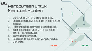Penggunaan untuk
Membuat Konten
06
1. Buka Chat GPT 3.5 atau perplexity.
2. Jika sudah punya akun log in, jika belum
sign up.
3. Pilih artikel bahan yang akan dipakai.
4. Salin isi artikel (Chat GPT), salin link
artikel (perplexity.ai).
5. Tambahkan prompt.
6. Isikan pada kolom chat yang tersedia.
7. Generate.
 