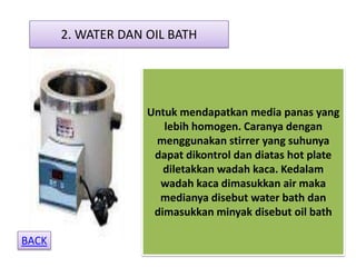 2. WATER DAN OIL BATH




                    Untuk mendapatkan media panas yang
                       lebih homogen. Caranya dengan
                     menggunakan stirrer yang suhunya
                     dapat dikontrol dan diatas hot plate
                       diletakkan wadah kaca. Kedalam
                      wadah kaca dimasukkan air maka
                      medianya disebut water bath dan
                     dimasukkan minyak disebut oil bath

BACK
 