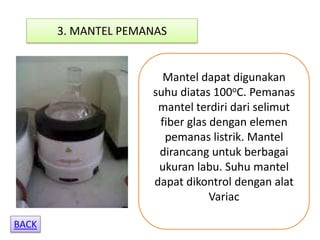 3. MANTEL PEMANAS


                       Mantel dapat digunakan
                     suhu diatas 100oC. Pemanas
                      mantel terdiri dari selimut
                      fiber glas dengan elemen
                       pemanas listrik. Mantel
                      dirancang untuk berbagai
                      ukuran labu. Suhu mantel
                     dapat dikontrol dengan alat
                                 Variac

BACK
 
