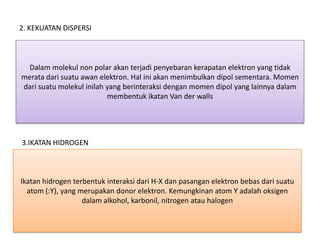 2. KEKUATAN DISPERSI



  Dalam molekul non polar akan terjadi penyebaran kerapatan elektron yang tidak
merata dari suatu awan elektron. Hal ini akan menimbulkan dipol sementara. Momen
dari suatu molekul inilah yang berinteraksi dengan momen dipol yang lainnya dalam
                          membentuk ikatan Van der walls




3.IKATAN HIDROGEN



Ikatan hidrogen terbentuk interaksi dari H-X dan pasangan elektron bebas dari suatu
  atom (:Y), yang merupakan donor elektron. Kemungkinan atom Y adalah oksigen
                   dalam alkohol, karbonil, nitrogen atau halogen
 