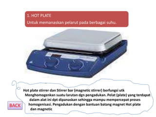 1. HOT PLATE
         Untuk memanaskan pelarut pada berbagai suhu.




       Hot plate stirrer dan Stirrer bar (magnetic stirrer) berfungsi utk
        Menghomogenkan suatu larutan dgn pengadukan. Pelat (plate) yang terdapat
          dalam alat ini dpt dipanaskan sehingga mampu mempercepat proses
BACK      homogenisasi. Pengadukan dengan bantuan batang magnet Hot plate
           dan magnetic
 