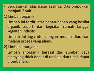• Berdasarkan atas dasar asalnya, dikelompokkan
menjadi 2 yaitu :
1) Limbah organik
Limbah ini terdiri atas bahan-bahan yang besifat
organik seperti dari kegiatan rumah tangga,
kegiatan industri.
Limbah ini juga bisa dengan mudah diuraikan
melalui proses yang alami.
2) Limbah anorganik
Limbah anorganik berasal dari sumber daya
alamyang tidak dapat di uraikan dan tidak dapat
diperbaharui.
 