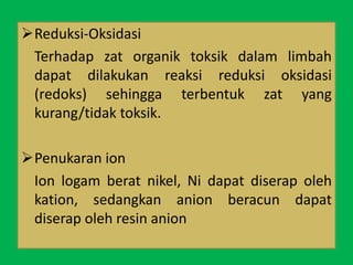 Reduksi-Oksidasi
Terhadap zat organik toksik dalam limbah
dapat dilakukan reaksi reduksi oksidasi
(redoks) sehingga terbentuk zat yang
kurang/tidak toksik.
Penukaran ion
Ion logam berat nikel, Ni dapat diserap oleh
kation, sedangkan anion beracun dapat
diserap oleh resin anion
 