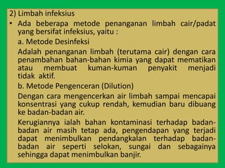 2) Limbah infeksius
• Ada beberapa metode penanganan limbah cair/padat
yang bersifat infeksius, yaitu :
a. Metode Desinfeksi
Adalah penanganan limbah (terutama cair) dengan cara
penambahan bahan-bahan kimia yang dapat mematikan
atau membuat kuman-kuman penyakit menjadi
tidak aktif.
b. Metode Pengenceran (Dilution)
Dengan cara mengencerkan air limbah sampai mencapai
konsentrasi yang cukup rendah, kemudian baru dibuang
ke badan-badan air.
Kerugiannya ialah bahan kontaminasi terhadap badan-
badan air masih tetap ada, pengendapan yang terjadi
dapat menimbulkan pendangkalan terhadap badan-
badan air seperti selokan, sungai dan sebagainya
sehingga dapat menimbulkan banjir.
 