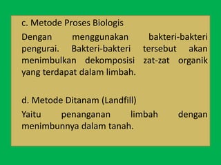 c. Metode Proses Biologis
Dengan menggunakan bakteri-bakteri
pengurai. Bakteri-bakteri tersebut akan
menimbulkan dekomposisi zat-zat organik
yang terdapat dalam limbah.
d. Metode Ditanam (Landfill)
Yaitu penanganan limbah dengan
menimbunnya dalam tanah.
 