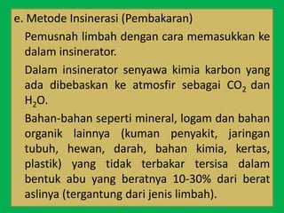 e. Metode Insinerasi (Pembakaran)
Pemusnah limbah dengan cara memasukkan ke
dalam insinerator.
Dalam insinerator senyawa kimia karbon yang
ada dibebaskan ke atmosfir sebagai CO2 dan
H2O.
Bahan-bahan seperti mineral, logam dan bahan
organik lainnya (kuman penyakit, jaringan
tubuh, hewan, darah, bahan kimia, kertas,
plastik) yang tidak terbakar tersisa dalam
bentuk abu yang beratnya 10-30% dari berat
aslinya (tergantung dari jenis limbah).
 