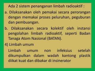Ada 2 sistem penanganan limbah radioaktif :
a. Dilaksanakan oleh pemakai secara perorangan
dengan memakai proses peluruhan, peguburan
dan pembuangan.
b. Dilaksanakan secara kolektif oleh instansi
pengolahan limbah radioaktif, seperti Badan
Tanaga Atom Nasional (BATAN).
4) Limbah umum
Limbah umum non infeksius setelah
dikumpulkan dalam wadah kantong plastik
diikat kuat dan dibakar di insinerator
 