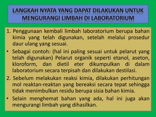 1. Penggunaan kembali limbah laboratorium berupa bahan
kimia yang telah digunakan, setelah melalui prosedur
daur ulang yang sesuai.
• Sebagai contoh: (hal ini paling sesuai untuk pelarut yang
telah digunakan) Pelarut organik seperti etanol, aseton,
kloroform, dan dietil eter dikumpulkan di dalam
laboratorium secara terpisah dan dilakukan destilasi.
2. Sebelum melakukan reaksi kimia, dilakukan perhitungan
mol reaktan-reaktan yang bereaksi secara tepat sehingga
tidak menimbulkan residu berupa sisia bahan kimia.
• Selain menghemat bahan yang ada, hal ini juga akan
mengurangi limbah yang dihasilkan.
 
