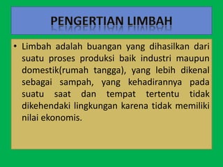 • Limbah adalah buangan yang dihasilkan dari
suatu proses produksi baik industri maupun
domestik(rumah tangga), yang lebih dikenal
sebagai sampah, yang kehadirannya pada
suatu saat dan tempat tertentu tidak
dikehendaki lingkungan karena tidak memiliki
nilai ekonomis.
 