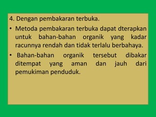 4. Dengan pembakaran terbuka.
• Metoda pembakaran terbuka dapat dterapkan
untuk bahan-bahan organik yang kadar
racunnya rendah dan tidak terlalu berbahaya.
• Bahan-bahan organik tersebut dibakar
ditempat yang aman dan jauh dari
pemukiman penduduk.
 