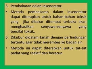 5. Pembakaran dalan insenerator.
• Metoda pembakaran dalam insenerator
dapat diterapkan untuk bahan-bahan toksik
yang jika dibakar ditempat terbuka akan
menghasilkan senyawa-senyawa yang
bersifat toksik.
6. Dikubur didalam tanah dengan perlindungan
tertentu agar tidak merembes ke badan air.
• Metoda ini dapat diterapkan untuk zat-zat
padat yang reaktif dan beracun
 