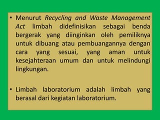 • Menurut Recycling and Waste Management
Act limbah didefinisikan sebagai benda
bergerak yang diinginkan oleh pemiliknya
untuk dibuang atau pembuangannya dengan
cara yang sesuai, yang aman untuk
kesejahteraan umum dan untuk melindungi
lingkungan.
• Limbah laboratorium adalah limbah yang
berasal dari kegiatan laboratorium.
 