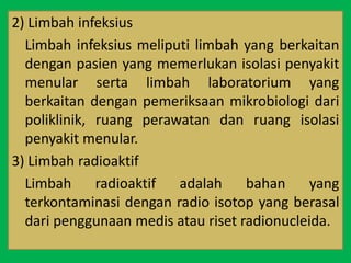 2) Limbah infeksius
Limbah infeksius meliputi limbah yang berkaitan
dengan pasien yang memerlukan isolasi penyakit
menular serta limbah laboratorium yang
berkaitan dengan pemeriksaan mikrobiologi dari
poliklinik, ruang perawatan dan ruang isolasi
penyakit menular.
3) Limbah radioaktif
Limbah radioaktif adalah bahan yang
terkontaminasi dengan radio isotop yang berasal
dari penggunaan medis atau riset radionucleida.
 