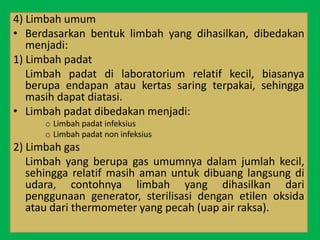 4) Limbah umum
• Berdasarkan bentuk limbah yang dihasilkan, dibedakan
menjadi:
1) Limbah padat
Limbah padat di laboratorium relatif kecil, biasanya
berupa endapan atau kertas saring terpakai, sehingga
masih dapat diatasi.
• Limbah padat dibedakan menjadi:
o Limbah padat infeksius
o Limbah padat non infeksius
2) Limbah gas
Limbah yang berupa gas umumnya dalam jumlah kecil,
sehingga relatif masih aman untuk dibuang langsung di
udara, contohnya limbah yang dihasilkan dari
penggunaan generator, sterilisasi dengan etilen oksida
atau dari thermometer yang pecah (uap air raksa).
 