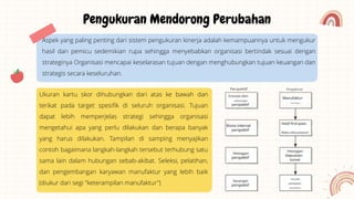 Aspek yang paling penting dari sistem pengukuran kinerja adalah kemampuannya untuk mengukur
hasil dan pemicu sedemikian rupa sehingga menyebabkan organisasi bertindak sesuai dengan
strateginya Organisasi mencapai keselarasan tujuan dengan menghubungkan tujuan keuangan dan
strategis secara keseluruhan.
Pengukuran Mendorong Perubahan
Ukuran kartu skor dihubungkan dari atas ke bawah dan
terikat pada target spesifik di seluruh organisasi. Tujuan
dapat lebih memperjelas strategi sehingga organisasi
mengetahui apa yang perlu dilakukan dan berapa banyak
yang harus dilakukan. Tampilan di samping menyajikan
contoh bagaimana langkah-langkah tersebut terhubung satu
sama lain dalam hubungan sebab-akibat. Seleksi, pelatihan,
dan pengembangan karyawan manufaktur yang lebih baik
(diukur dari segi "keterampilan manufaktur")
 