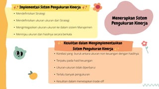 Kesulitan dalam Mengimplementasikan
Sistem Pengukuran Kinerja
• Korelasi yang buruk antara ukuran non keuangan dengan hasilnya.
• Terpaku pada hasil keuangan
• Ukuran-ukuran tidak diperbarui
• Terlalu banyak pengukuran
• Kesulitan dalam menetapkan trade-off
• Mendefinisikan Strategi
• Mendefinisikan ukuran ukuran dari Strategi
• Mengintegasikan ukuran-ukuran ke dalam sistem Manajemen
• Meninjau ukuran dan hasilnya secara berkala
Implementasi Sistem Pengukuran Kinerja
Menerapkan Sistem
Pengukuran Kinerja
 