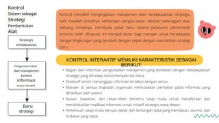 Kontrol interaktif mengingatkan manajemen akan ketidakpastian strategis,
baik masalah (misalnya, kehilangan pangsa pasar, keluhan pelanggan) atau
peluang (misalnya, membuka pasar baru karena peraturan pemerintah
tertentu telah dihapus). Ini menjadi dasar bagi manajer untuk beradaptasi
dengan lingkungan yang berubah dengan cepat dengan memikirkan strategi
baru.
KONTROL INTERAKTIF MEMILIKI KARAKTERISTIK SEBAGAI
BERIKUT:
• Bagian dari informasi pengendalian manajemen yang berkaitan dengan ketidakpastian
strategis yang dihadapi bisnis menjadi titik fokus.
• Eksekutif senior menanggapi informasi tersebut dengan serius.
• Manajer di semua tingkatan organisasi memusatkan perhatian pada informasi yang
dihasilkan oleh sistem.
• Atasan, bawahan, dan rekan-rekan bertemu tatap muka untuk menafsirkan dan
mendiskusikan implikasi informasi untuk inisiatif strategis masa depan.
• Pertemuan tatap muka berupa debat dan tantangan data yang mendasari, asumsi, dan
tindakan yang tepat.
 