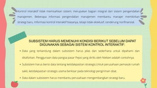 Kontrol interaktif tidak memisahkan sistem; merupakan bagian integral dari sistem pengendalian
manajemen. Beberapa informasi pengendalian manajemen membantu manajer memikirkan
strategi baru. Informasi kontrol interaktif biasanya, tetapi tidak eksklusif, cenderung nonfinansial.
• Data yang terkandung dalam subsistem harus jelas dan sederhana untuk dipahami dan
ditafsirkan. Penggunaan data pangsa pasar Pepsi yang dirilis oleh Nielsen adalah contohnya.
• Subsistem harus berisi data tentang ketidakpastian strategis.Untuk perusahaan pemasok rumah
sakit, ketidakpastian strategis utama berkisar pada teknologi pengiriman obat.
• Data dalam subsistem harus membantu perusahaan mengembangkan strategi baru.
SUBSISTEM HARUS MEMENUHI KONDISI BERIKUT SEBELUM DAPAT
DIGUNAKAN SEBAGAI SISTEM KONTROL INTERAKTIF:
 