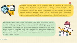 Singkatnya, mengandalkan ukuran keuangan saja tidak cukup untuk memastikan
strategi akan dijalankan dengan sukses. Solusinya adalah mengukur dan
mengevaluasi manajer unit bisnis menggunakan berbagai ukuran, nonfinansial
maupun finansial. Mengacu pada ukuran nonfinansial yang mendukung
implementasi strategi sebagai faktor kunci sukses atau indikator kinerja utama.
Perusahaan menggunakan ukuran finansial dan nonfinansial di masa lalu. Namun,
mereka cenderung menggunakan ukuran nonfinansial pada tingkat yang lebih
rendah dalam organisasi untuk pengendalian tugas dan ukuran keuangan pada
tingkat organisasi yang lebih tinggi untuk pengendalian manajemen. Perpaduan
pengukuran finansial dan nonfinansial, pada kenyataannya, dibutuhkan di semua
tingkatan dalam organisasi.
 