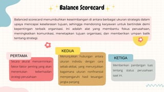 Balanced scorecard menumbuhkan keseimbangan di antara berbagai ukuran strategis dalam
upaya mencapai keselarasan tujuan, sehingga mendorong karyawan untuk bertindak demi
kepentingan terbaik organisasi. Ini adalah alat yang membantu fokus perusahaan,
meningkatkan komunikasi, menetapkan tujuan organisasi, dan memberikan umpan balik
tentang strategi.
Secara akurat mencerminkan
faktor-faktor penting yang akan
menentukan keberhasilan
strategi perusahaan
PERTAMA
KEDUA
Menunjukkan hubungan antara
ukuran individu dengan cara
sebab-akibat, yang menunjukkan
bagaimana ukuran nonfinansial
mempengaruhi hasil keuangan
jangka panjang
Memberikan pandangan luas
tentang status perusahaan
saat ini.
KETIGA
Balance Scorecard
 