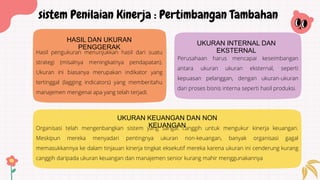 Hasil pengukuran menunjukkan hasil dari suatu
strategi (misalnya meningkatnya pendapatan).
Ukuran ini biasanya merupakan indikator yang
tertinggal (lagging indicators) yang memberitahu
manajemen mengenai apa yang telah terjadi.
HASIL DAN UKURAN
PENGGERAK
Organisasi telah mengenbangkan sistem yang sangat canggih untuk mengukur kinerja keuangan.
Meskipun mereka menyadari pentingnya ukuran non-keuangan, banyak organisasi gagal
memasukkannya ke dalam tinjauan kinerja tingkat eksekutif mereka karena ukuran ini cenderung kurang
canggih daripada ukuran keuangan dan manajemen senior kurang mahir menggunakannya
UKURAN KEUANGAN DAN NON
KEUANGAN
sistem Penilaian Kinerja : Pertimbangan Tambahan
Perusahaan harus mencapai keseimbangan
antara ukuran ukuran eksternal, seperti
kepuasan pelanggan, dengan ukuran-ukuran
dari proses bisnis interna seperti hasil produksi.
UKURAN INTERNAL DAN
EKSTERNAL
 