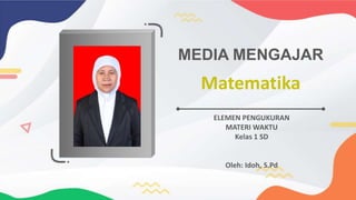 Matematika
MEDIA MENGAJAR
ELEMEN PENGUKURAN
MATERI WAKTU
Kelas 1 SD
Oleh: Idoh, S.Pd
 