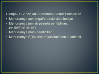 Dampak HIV dan AIDS terhadap Sektor Pendidikan
• Menurunnya semangat/produktivitas belajar
• Menurunnya jumlah peserta pendidikan,
pelajar/mahasiswa
• Menurunnya mutu pendidikan
• Menurunnya SDM secara kualitatif dan kuantitatif.
 