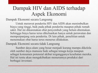 Dampak HIV dan AIDS terhadap
Aspek Ekonomi
Dampak Ekonomi secara Langsung
Untuk merawat penderita HIV dan AIDS akan menimbulkan
biaya yang tinggi, baik pada pihak penderita maupun pihak rumah
sakit. Hal ini dikarenakan obat penyembuh yang belum ditemukan.
Sehingga biaya harus terus dikeluarkan hanya untuk perawatan dan
memperpanjang usia penderita. Di lain pihak, penelitian untuk
menemukan obat harus terus menerus dilakukan.
Dampak Ekonomi secara tidak Langsung
Sumber daya alam yang besar menjadi kurang mampu dikelola
oleh sumber daya manusia baik sebagai tenaga kerja maupun
sebagai konsumen potensial akibat terganggunya kesehatan mereka.
Hal ini tentu akan mengakibatkan menurunnya produksi dari
berbagai investasi.
 