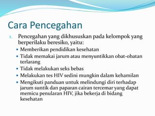 Cara Pencegahan
1. Pencegahan yang dikhususkan pada kelompok yang
berperilaku beresiko, yaitu:
 Memberikan pendidikan kesehatan
 Tidak memakai jarum atau menyuntikkan obat-obatan
terlarang
 Tidak melakukan seks bebas
 Melakukan tes HIV sedini mungkin dalam kehamilan
 Mengikuti panduan untuk melindungi diri terhadap
jarum suntik dan paparan cairan tercemar yang dapat
memicu penularan HIV, jika bekerja di bidang
kesehatan
 