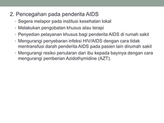 2. Pencegahan pada penderita AIDS
• Segera melapor pada institusi kesehatan lokal
• Melakukan pengobatan khusus atau terapi
• Penyedian pelayanan khusus bagi penderita AIDS di rumah sakit
• Mengurangi penyebaran infeksi HIV/AIDS dengan cara tidak
mentransfusi darah penderita AIDS pada pasien lain dirumah sakit
• Mengurangi resiko penularan dari ibu kepada bayinya dengan cara
mengurangi pemberian Azidothymidine (AZT).
 