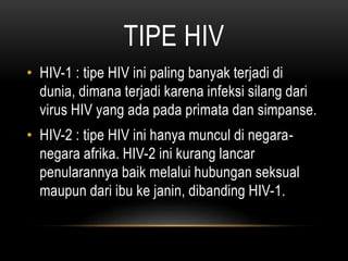 TIPE HIV
• HIV-1 : tipe HIV ini paling banyak terjadi di
dunia, dimana terjadi karena infeksi silang dari
virus HIV yang ada pada primata dan simpanse.
• HIV-2 : tipe HIV ini hanya muncul di negara-
negara afrika. HIV-2 ini kurang lancar
penularannya baik melalui hubungan seksual
maupun dari ibu ke janin, dibanding HIV-1.
 