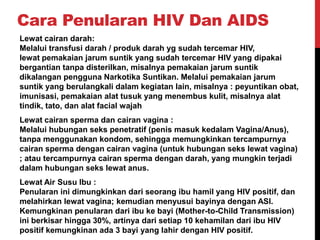 Cara Penularan HIV Dan AIDS
Lewat cairan darah:
Melalui transfusi darah / produk darah yg sudah tercemar HIV,
lewat pemakaian jarum suntik yang sudah tercemar HIV yang dipakai
bergantian tanpa disterilkan, misalnya pemakaian jarum suntik
dikalangan pengguna Narkotika Suntikan. Melalui pemakaian jarum
suntik yang berulangkali dalam kegiatan lain, misalnya : peyuntikan obat,
imunisasi, pemakaian alat tusuk yang menembus kulit, misalnya alat
tindik, tato, dan alat facial wajah
Lewat cairan sperma dan cairan vagina :
Melalui hubungan seks penetratif (penis masuk kedalam Vagina/Anus),
tanpa menggunakan kondom, sehingga memungkinkan tercampurnya
cairan sperma dengan cairan vagina (untuk hubungan seks lewat vagina)
; atau tercampurnya cairan sperma dengan darah, yang mungkin terjadi
dalam hubungan seks lewat anus.
Lewat Air Susu Ibu :
Penularan ini dimungkinkan dari seorang ibu hamil yang HIV positif, dan
melahirkan lewat vagina; kemudian menyusui bayinya dengan ASI.
Kemungkinan penularan dari ibu ke bayi (Mother-to-Child Transmission)
ini berkisar hingga 30%, artinya dari setiap 10 kehamilan dari ibu HIV
positif kemungkinan ada 3 bayi yang lahir dengan HIV positif.
 