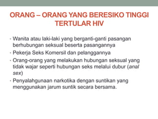 ORANG – ORANG YANG BERESIKO TINGGI
TERTULAR HIV
• Wanita atau laki-laki yang berganti-ganti pasangan
berhubungan seksual beserta pasangannya
• Pekerja Seks Komersil dan pelanggannya
• Orang-orang yang melakukan hubungan seksual yang
tidak wajar seperti hubungan seks melalui dubur (anal
sex)
• Penyalahgunaan narkotika dengan suntikan yang
menggunakan jarum suntik secara bersama.
 