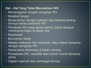 Hal – Hal Yang Tidak Menularkan HIV
• Bersenggolan dengan pengidap HIV
• Berjabat tangan
• Bersentuhan dengan pakaian atau barang-barang
lainnya bekas penderita HIV
• Penderita HIV yang bersin-bersin, batuk ataupun
membuang ingus di depan kita
• Bepelukan
• Berciuman biasa
• Melalui makanan dan minuman, atau makan bersama
dengan pengidap HIV
• Sama-sama berenang di kolam renang
• Pemakaian WC, wastafel atau kamar mandi bersama-
sama
• Gigitan nyamuk atau serangga lainnya
 
