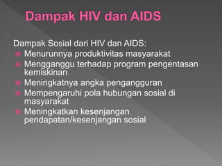 Dampak Sosial dari HIV dan AIDS:
 Menurunnya produktivitas masyarakat
 Mengganggu terhadap program pengentasan
kemiskinan
 Meningkatnya angka pengangguran
 Mempengaruhi pola hubungan sosial di
masyarakat
 Meningkatkan kesenjangan
pendapatan/kesenjangan sosial
 