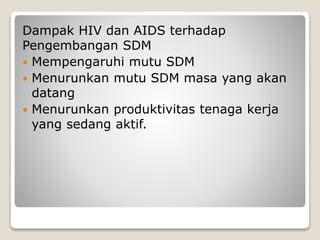 Dampak HIV dan AIDS terhadap
Pengembangan SDM
 Mempengaruhi mutu SDM
 Menurunkan mutu SDM masa yang akan
datang
 Menurunkan produktivitas tenaga kerja
yang sedang aktif.
 