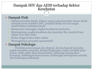 Dampak HIV dan AIDS terhadap Sektor
Kesehatan
 Dampak Fisik
 Dilema transfusi darah, artinya orang yang menerima donor darah
menjadi turut terinfeksi HIV, padahal disatu sisi dia sangat
memerlukan tambahan darah
 Menstruasi terganggu, tingkat kesuburan menurun
 Meningkatnya angka kesakitan dan kematian Ibu, hamil di luar
rahim, bayi lahir mati
 Risiko tinggi kanker leher rahim
 Meningkatnya penyakit oportunistik
 Dampak Psikologis
Timbulnya kecemasan dan depresi, karena banyak hal yaitu:
sudah terinfeksi penyakit, ditolak lingkungan, tidak memiliki jalan
keluar, tidak yakin akan kesembuhan, tebayang-bayang akan
kematian, kehilangan kepercayaan, kehilangan kesempatan sekolah
dan kehilangan pekerjaan.
 