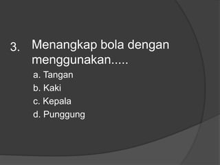Menangkap bola dengan
menggunakan.....
a. Tangan
b. Kaki
c. Kepala
d. Punggung
3.
 
