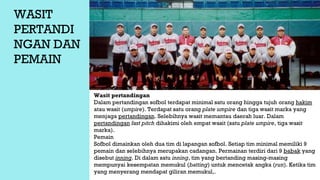 WASIT
PERTANDI
NGAN DAN
PEMAIN
Wasit pertandingan
Dalam pertandingan sofbol terdapat minimal satu orang hingga tujuh orang hakim
atau wasit (umpire). Terdapat satu orang plate umpire dan tiga wasit marka yang
menjaga pertandingan. Selebihnya wasit memantau daerah luar. Dalam
pertandingan fast pitch dihakimi oleh empat wasit (satu plate umpire, tiga wasit
marka).
Pemain
Sofbol dimainkan oleh dua tim di lapangan sofbol. Setiap tim minimal memiliki 9
pemain dan selebihnya merupakan cadangan. Permainan terdiri dari 9 babak yang
disebut inning. Di dalam satu inning, tim yang bertanding masing-masing
mempunyai kesempatan memukul (batting) untuk mencetak angka (run). Ketika tim
yang menyerang mendapat giliran memukul,.
 