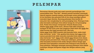 P E L E M P A R
Permainan dimulai pada saat wasit memulai pertandingan dan
meneriakkan kata “Play Ball”. Setelah pemain bertahan memasuki
daerah jaganya masing-masing, pertarungan antara pelempar bola
di tim bertahan dan pemukul bola di tim yang mendapat giliran
memukul dapat dimulai. Seorang pelempar bola berdiri di
atas plate dan menghadap ke arah penangkap bola. Pelempar bola
akan berusaha melempar bola sekuat tenaga ke mitt penangkap
bola. Posisi bola lempar mempunyai wilayah khusus yang
disebut zona strike (strike zone), dimana hasil akhir lemparan
terdapat di atas home plate dan tingginya tidak lebih dari dada dan
tidak kurang dari lutut pemukul bola. Jika bola
dalam zona strike tidak terpukul oleh pemukul bola, maka wasit
akan berteriak “strike”. Dan apabila bola keluar dari zona strike,
namun pemukul bola tidak mencoba memukul bola maka wasit
akan berteriak “ball”. Zona strike adalah zona dimana bola dalam
wilayah pukul pemukul bola. Pada saat melempar, pelempar bola
akan berusaha membuat bola strike dengan sekuat tenaga agar
pemukul bola kesusahan memukul bola walaupun bola berada di
zona pukulnya. Sehingga tantangan seorang pelempar bola adalah
melempar dengan kecepatan tinggi dan dengan sasaran yang
tepat.
 