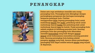 P E N A N G K A P
Dalam satu regu setidaknya memiliki satu orang
penangkap bola. Penangkap bola dilengkapi dengan
perlengkapan pengaman dan bertugas menangkap
lemparan pelempar bola. Catcher
menggunakan helm (topeng penangkap bola) untuk
melindungi kepala dan muka, pelindung tubuh untuk
melindungi daerah badan dan pelindung kaki untuk
melindungi daerah lutut ke bawah. Posisi penangkap bola
adalah jongkok di belakang pemukul bola. Seorang
pelempar bola dan penangkap bola diharuskan
memiliki komunikasi yang baik dengan isyarat-
isyarat untuk bekerjasama mematikan seorang pemukul
bola. Seorang penangkap bola kadang adalah
pengatur strategi yang baik, karena dalam pertandingan
penangkap bola dapat melihat seluruh situasi yang terjadi
di depannya.
 