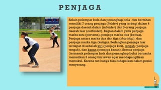 P E N J A G A
Selain pelempar bola dan penangkap bola , tim bertahan
memiliki 7 orang penjaga (fielder) yang terbagi dalam 4
penjaga daerah dalam (infielder) dan 3 orang penjaga
daerah luar (outfielder). Bagian dalam yaitu penjaga
marka satu (pertama), penjaga marka dua (kedua),
Penjaga antara marka dua dan tiga (shortstop), dan
penjaga marka tiga (ketiga). Sedangkan penjaga luar
terdapat di sebelah kiri (penjaga kiri), tengah (penjaga
tengah), dan kanan (penajga kanan). Semua penjaga
(termasuk pelempar bola dan penangkap bola) berusaha
mematikan 3 orang tim lawan agar mendapat giliran
memukul. Karena run hanya bisa didapatkan dalam posisi
menyerang.
 