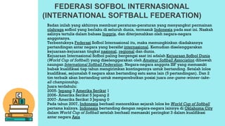 FEDERASI SOFBOL INTERNASIONAL
(INTERNATIONAL SOFTBALL FEDERATION)
Badan inilah yang akhirnya membuat peraturan-peraturan yang menyangkut permainan
olahraga sofbol yang berlaku di seluruh dunia, termasuk Indonesia pada saat ini. Naskah
aslinya tertulis dalam bahasa Inggris, dan diterjemahkan oleh negara-negara
anggotanya.
Terbentuknya Federasi Sofbol Internasional itu, maka memungkinkan diadakannya
pertandingan antar negara yang bersifat internasional. Kemudian diselenggarakan
kejuaraan-kejuaraan tingkat nasional, regional dan dunia.
Kejuaraan Internasional Sofbol paling bergengsi saat ini adalah Kejuaraan Sofbol Dunia
(World Cup of Softball) yang diselenggarakan oleh Amateur Softball Association dibawah
naungan International Softball Federation. Negara-negara anggota ISF yang memasuki
babak kualifikasi tiap tahun mengirimkan kontingennya untuk bertanding. Setalah lolos
kualifikasi, sejumalah 6 negara akan bertanding satu sama lain (5 pertandingan). Dan 2
tim terbaik akan bertanding untuk memperebutkan posisi juara one-game-winner-take-
all championship.
Juara terdahulu:
2005- Jepang 3 Amerika Serikat 1
2006- Amerika Serikat 5 Jepang 2
2007- Amerika Serikat 3 Jepang 0
Pada tahun 2007, Indonesia berhasil menorehkan sejarah lolos ke World Cup of Softball
pertama kalinya. Indonesia bertanding dengan negara-negara lainnya di Oklahoma City
dalam World Cup of Softball setelah berhasil memasuki peringkat 3 dalam kualifikasi
antar negara Asia
 